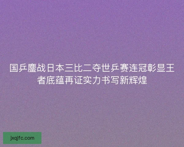 国乒鏖战日本三比二夺世乒赛连冠彰显王者底蕴再证实力书写新辉煌