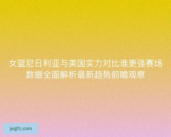 女篮尼日利亚与美国实力对比谁更强赛场数据全面解析最新趋势前瞻观察