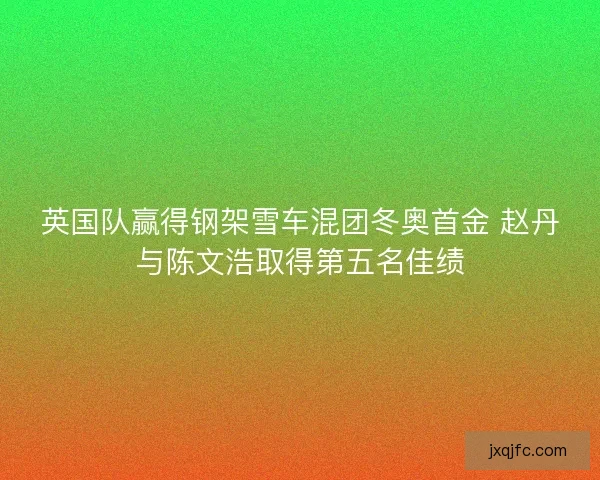 英国队赢得钢架雪车混团冬奥首金 赵丹与陈文浩取得第五名佳绩