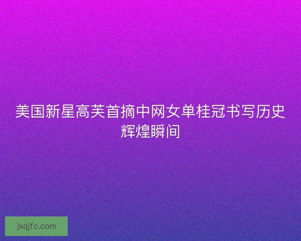 美国新星高芙首摘中网女单桂冠书写历史辉煌瞬间