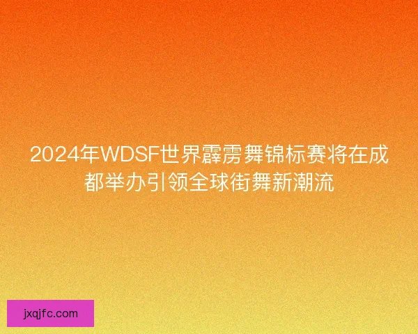 2024年WDSF世界霹雳舞锦标赛将在成都举办引领全球街舞新潮流