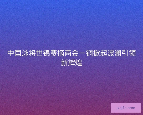 中国泳将世锦赛摘两金一铜掀起波澜引领新辉煌