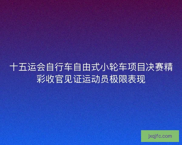 十五运会自行车自由式小轮车项目决赛精彩收官见证运动员极限表现
