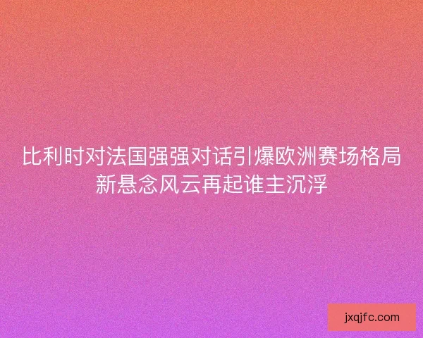 比利时对法国强强对话引爆欧洲赛场格局新悬念风云再起谁主沉浮