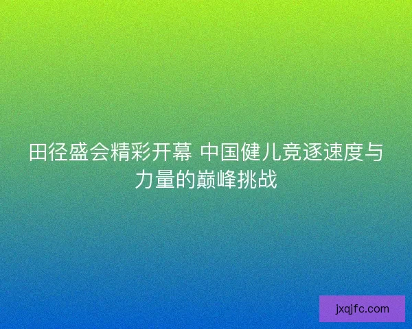 田径盛会精彩开幕 中国健儿竞逐速度与力量的巅峰挑战