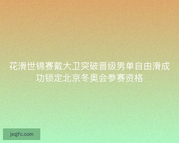 花滑世锦赛戴大卫突破晋级男单自由滑成功锁定北京冬奥会参赛资格
