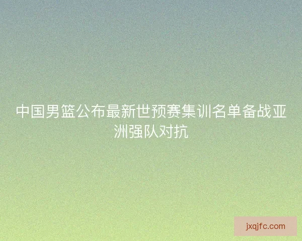 中国男篮公布最新世预赛集训名单备战亚洲强队对抗