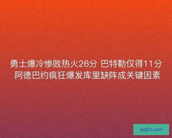 勇士爆冷惨败热火26分 巴特勒仅得11分 阿德巴约疯狂爆发库里缺阵成关键因素