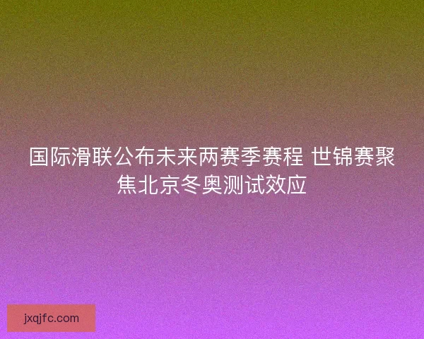 国际滑联公布未来两赛季赛程 世锦赛聚焦北京冬奥测试效应