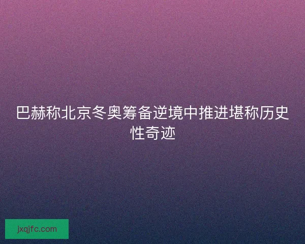 巴赫称北京冬奥筹备逆境中推进堪称历史性奇迹
