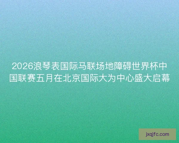 2026浪琴表国际马联场地障碍世界杯中国联赛五月在北京国际大为中心盛大启幕