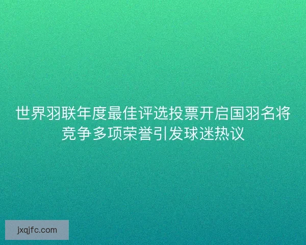 世界羽联年度最佳评选投票开启国羽名将竞争多项荣誉引发球迷热议