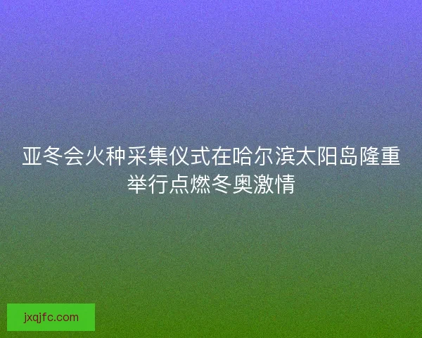 亚冬会火种采集仪式在哈尔滨太阳岛隆重举行点燃冬奥激情
