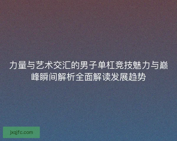 力量与艺术交汇的男子单杠竞技魅力与巅峰瞬间解析全面解读发展趋势