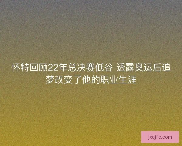 怀特回顾22年总决赛低谷 透露奥运后追梦改变了他的职业生涯