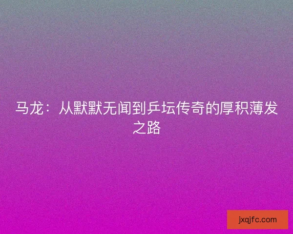 马龙：从默默无闻到乒坛传奇的厚积薄发之路