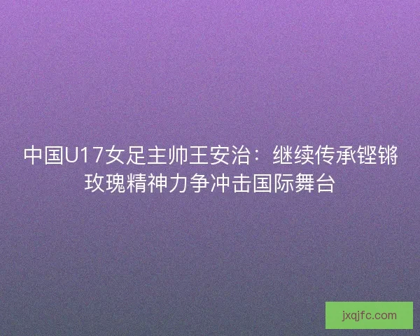 中国U17女足主帅王安治：继续传承铿锵玫瑰精神力争冲击国际舞台