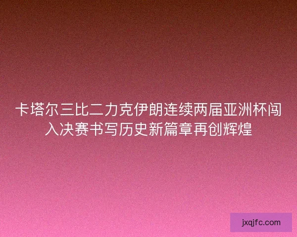 卡塔尔三比二力克伊朗连续两届亚洲杯闯入决赛书写历史新篇章再创辉煌