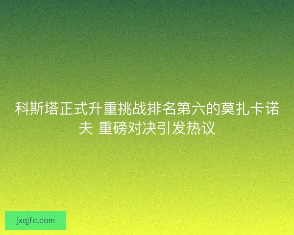 科斯塔正式升重挑战排名第六的莫扎卡诺夫 重磅对决引发热议