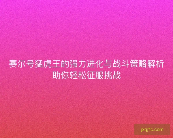赛尔号猛虎王的强力进化与战斗策略解析助你轻松征服挑战