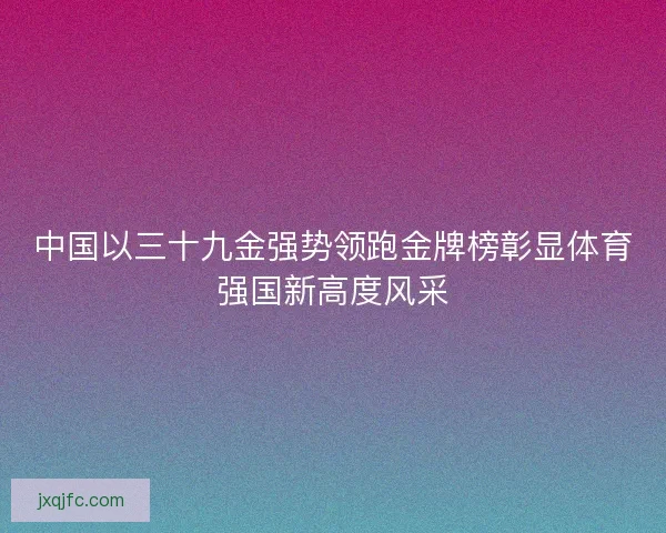 中国以三十九金强势领跑金牌榜彰显体育强国新高度风采