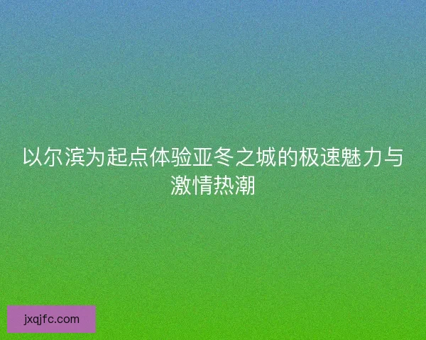 以尔滨为起点体验亚冬之城的极速魅力与激情热潮