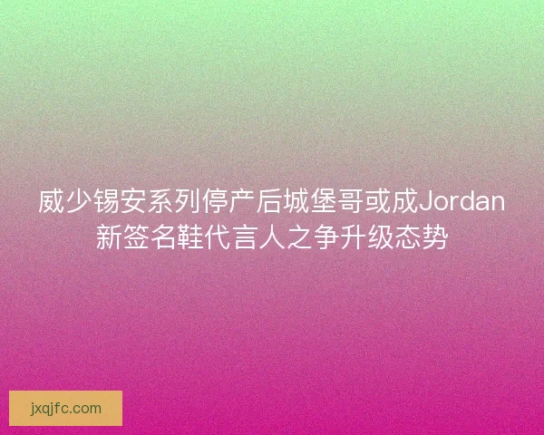 威少锡安系列停产后城堡哥或成Jordan新签名鞋代言人之争升级态势