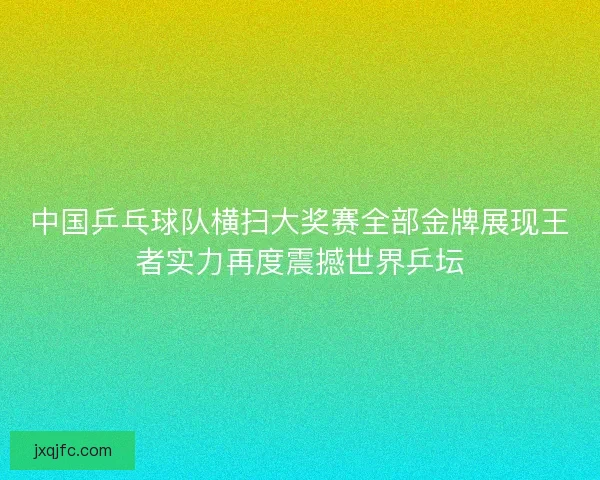 中国乒乓球队横扫大奖赛全部金牌展现王者实力再度震撼世界乒坛
