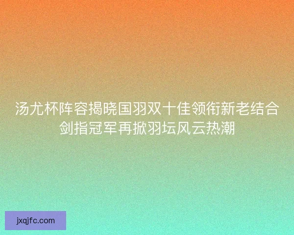 汤尤杯阵容揭晓国羽双十佳领衔新老结合剑指冠军再掀羽坛风云热潮