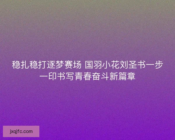 稳扎稳打逐梦赛场 国羽小花刘圣书一步一印书写青春奋斗新篇章