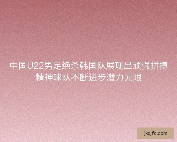 中国U22男足绝杀韩国队展现出顽强拼搏精神球队不断进步潜力无限