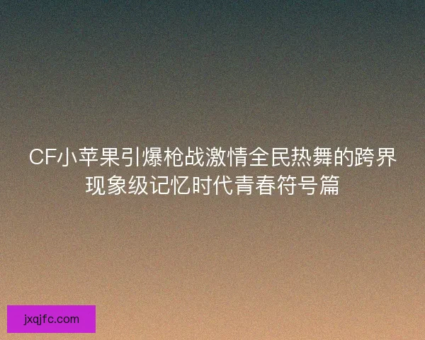 CF小苹果引爆枪战激情全民热舞的跨界现象级记忆时代青春符号篇