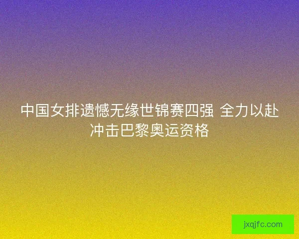 中国女排遗憾无缘世锦赛四强 全力以赴冲击巴黎奥运资格