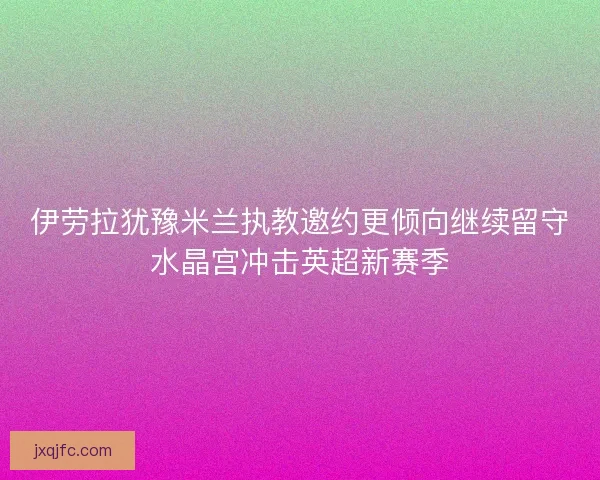 伊劳拉犹豫米兰执教邀约更倾向继续留守水晶宫冲击英超新赛季