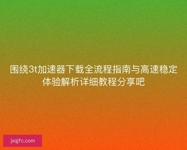 围绕3t加速器下载全流程指南与高速稳定体验解析详细教程分享吧