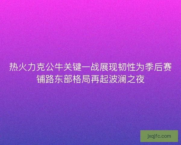 热火力克公牛关键一战展现韧性为季后赛铺路东部格局再起波澜之夜