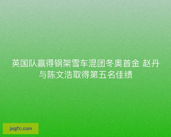 英国队赢得钢架雪车混团冬奥首金 赵丹与陈文浩取得第五名佳绩