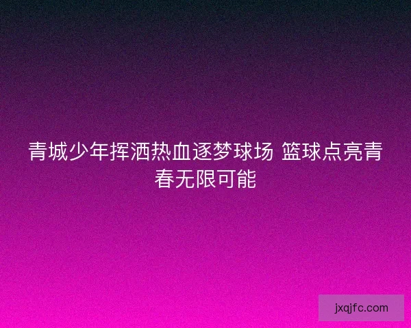 青城少年挥洒热血逐梦球场 篮球点亮青春无限可能