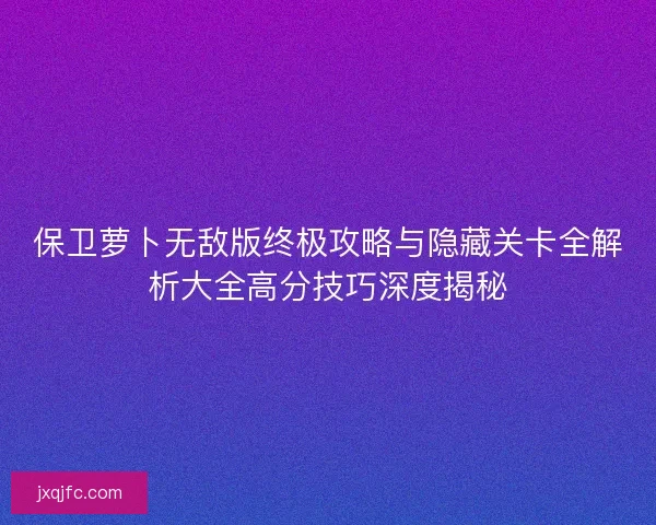 保卫萝卜无敌版终极攻略与隐藏关卡全解析大全高分技巧深度揭秘