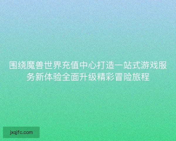 围绕魔兽世界充值中心打造一站式游戏服务新体验全面升级精彩冒险旅程
