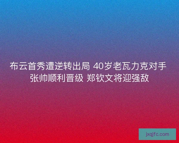 布云首秀遭逆转出局 40岁老瓦力克对手 张帅顺利晋级 郑钦文将迎强敌