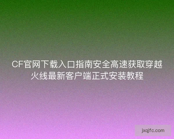 CF官网下载入口指南安全高速获取穿越火线最新客户端正式安装教程