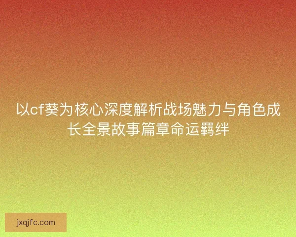 以cf葵为核心深度解析战场魅力与角色成长全景故事篇章命运羁绊