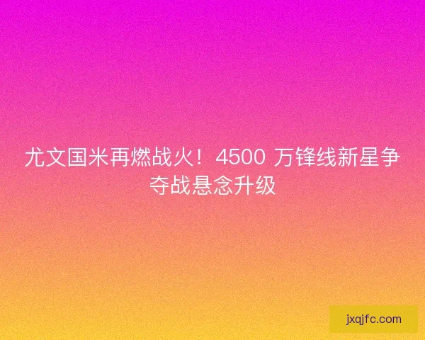 尤文国米再燃战火！4500 万锋线新星争夺战悬念升级